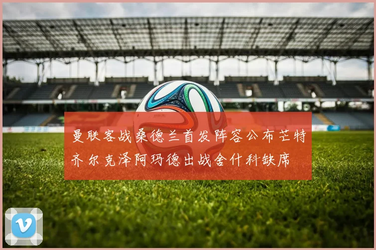 曼联客战桑德兰首发阵容公布芒特齐尔克泽阿玛德出战舍什科缺席