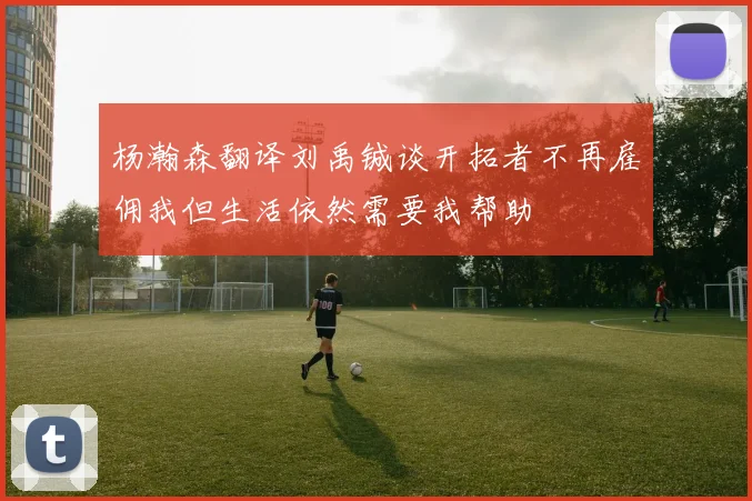 杨瀚森翻译刘禹铖谈开拓者不再雇佣我但生活依然需要我帮助