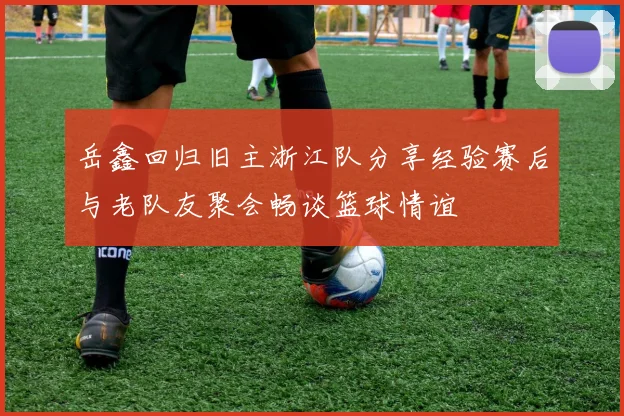 岳鑫回归旧主浙江队分享经验赛后与老队友聚会畅谈篮球情谊