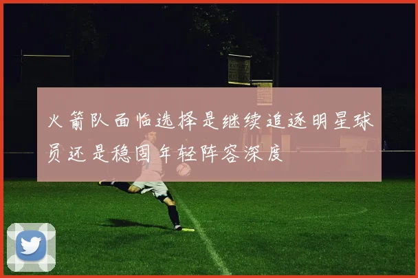 火箭队面临选择是继续追逐明星球员还是稳固年轻阵容深度