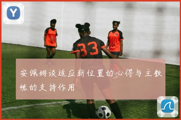 安佩姆谈适应新位置的心得与主教练的支持作用