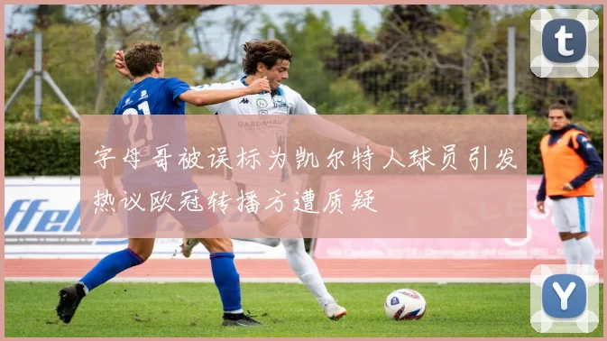 字母哥被误标为凯尔特人球员引发热议欧冠转播方遭质疑