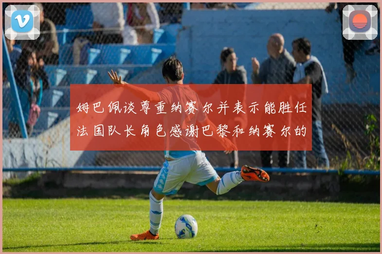 姆巴佩谈尊重纳赛尔并表示能胜任法国队长角色感谢巴黎和纳赛尔的支持