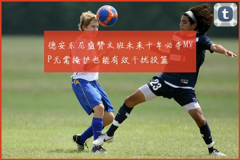 德安东尼盛赞文班未来十年必夺MVP无需掩护也能有效干扰投篮