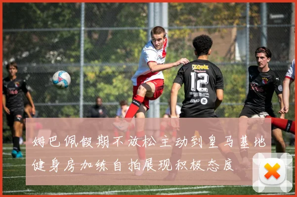 姆巴佩假期不放松主动到皇马基地健身房加练自拍展现积极态度