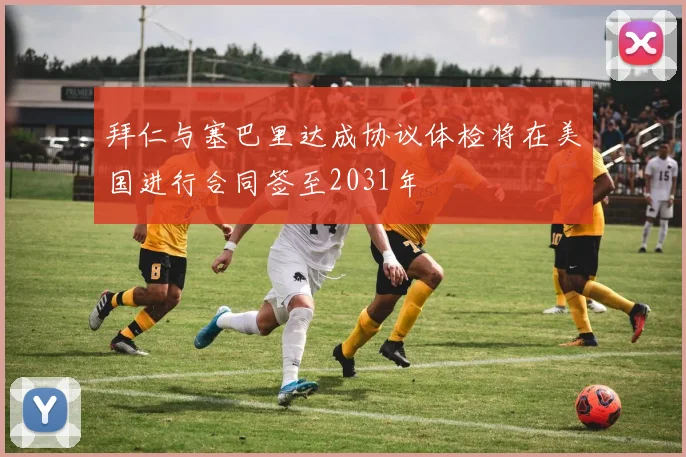拜仁与塞巴里达成协议体检将在美国进行合同签至2031年