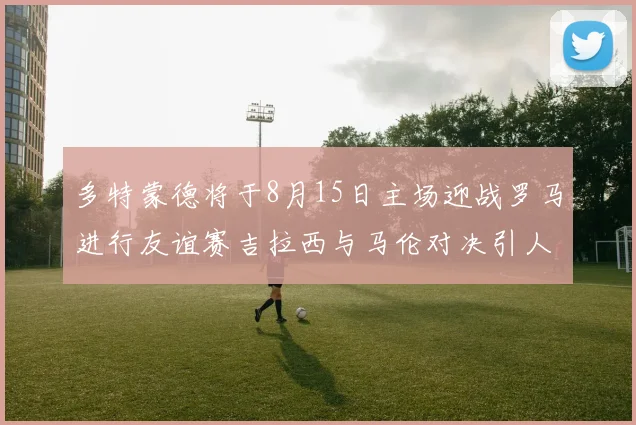 多特蒙德将于8月15日主场迎战罗马进行友谊赛吉拉西与马伦对决引人期待