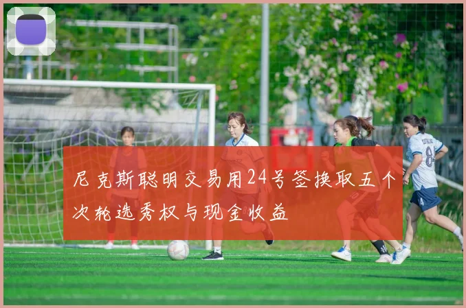 尼克斯聪明交易用24号签换取五个次轮选秀权与现金收益