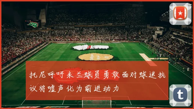 托尼呼吁米兰球员勇敢面对球迷抗议将嘘声化为前进动力