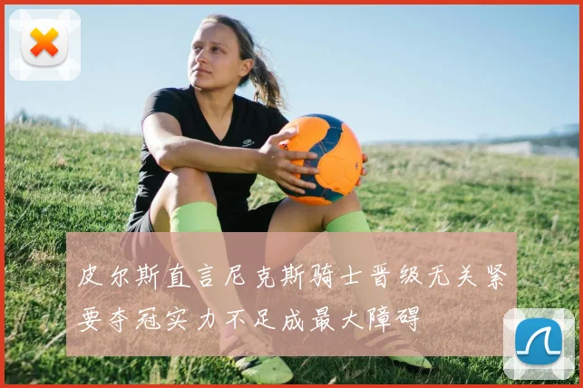皮尔斯直言尼克斯骑士晋级无关紧要夺冠实力不足成最大障碍